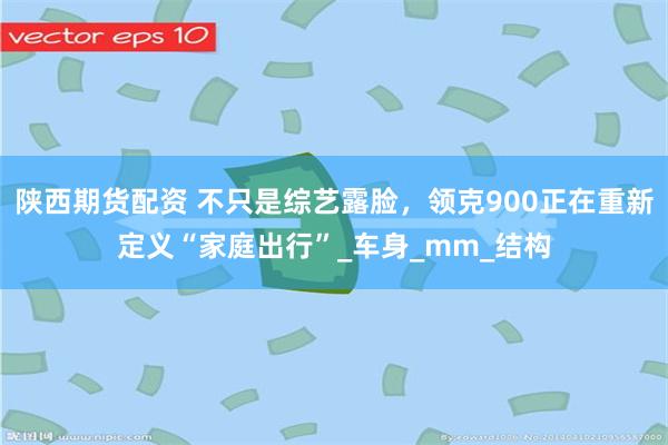陕西期货配资 不只是综艺露脸，领克900正在重新定义“家庭出行”_车身_mm_结构