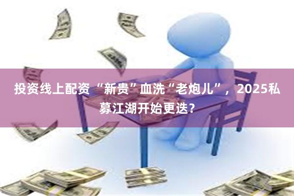 投资线上配资 “新贵”血洗“老炮儿”，2025私募江湖开始更迭？