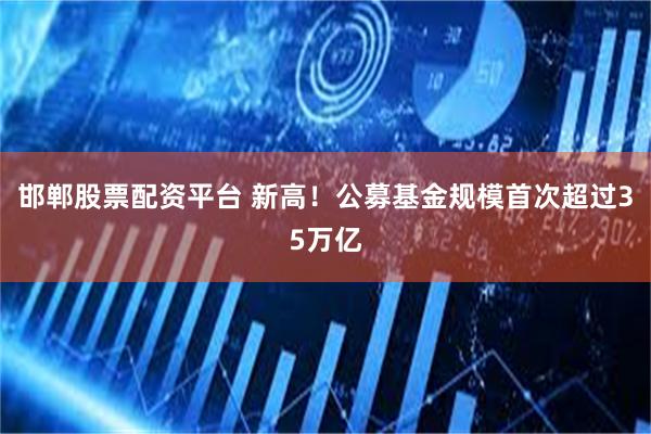 邯郸股票配资平台 新高！公募基金规模首次超过35万亿