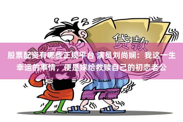 股票配资有哪些正规平台 演员刘尚娴：我这一生幸运的事情，便是嫁给救赎自己的初恋老公