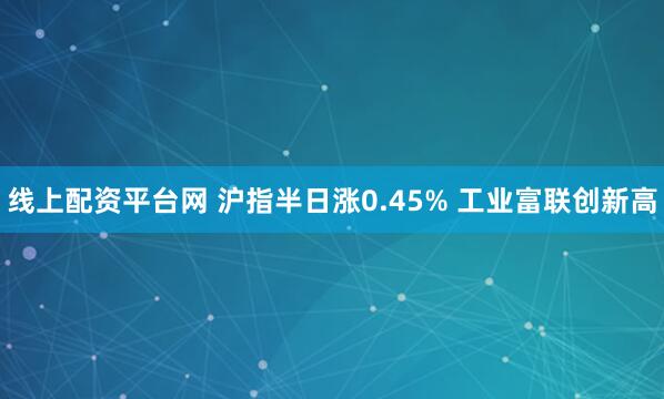 线上配资平台网 沪指半日涨0.45% 工业富联创新高