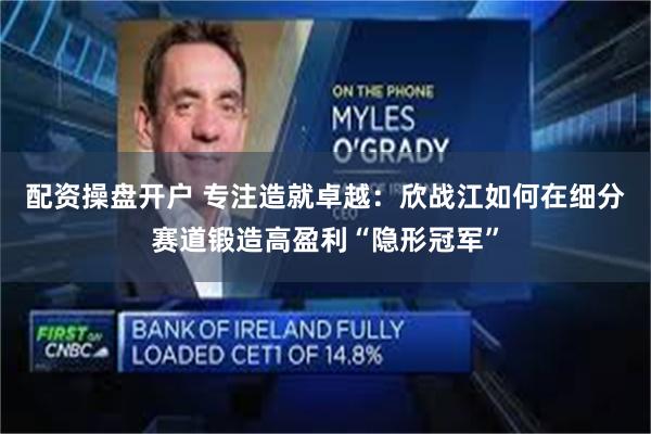 配资操盘开户 专注造就卓越:欣战江如何在细分赛道锻造高盈利“隐形冠军”