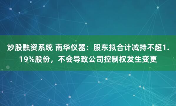 炒股融资系统 南华仪器:股东拟合计减持不超1.19%股份,不会导致公司控制权发生变更