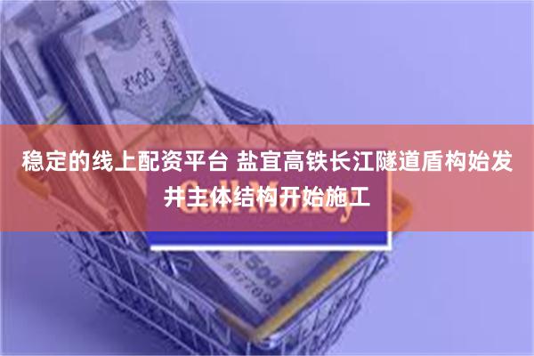 稳定的线上配资平台 盐宜高铁长江隧道盾构始发井主体结构开始施工