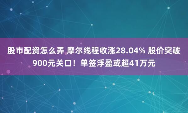 股市配资怎么弄 摩尔线程收涨28.04% 股价突破900元关口！单签浮盈或超41万元