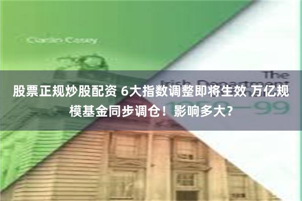 股票正规炒股配资 6大指数调整即将生效 万亿规模基金同步调仓！影响多大？