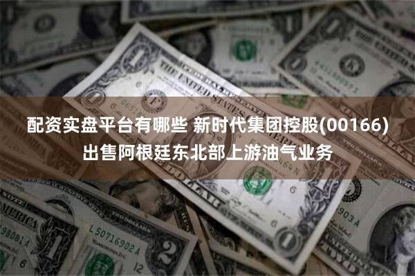 配资实盘平台有哪些 新时代集团控股(00166)出售阿根廷东北部上游油气业务